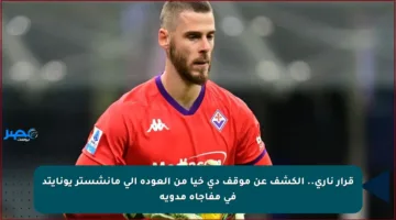 قرار ناري.. الكشف عن موقف دي خيا من العودة إلى مانشستر يونايتد في مفاجأة مدوية